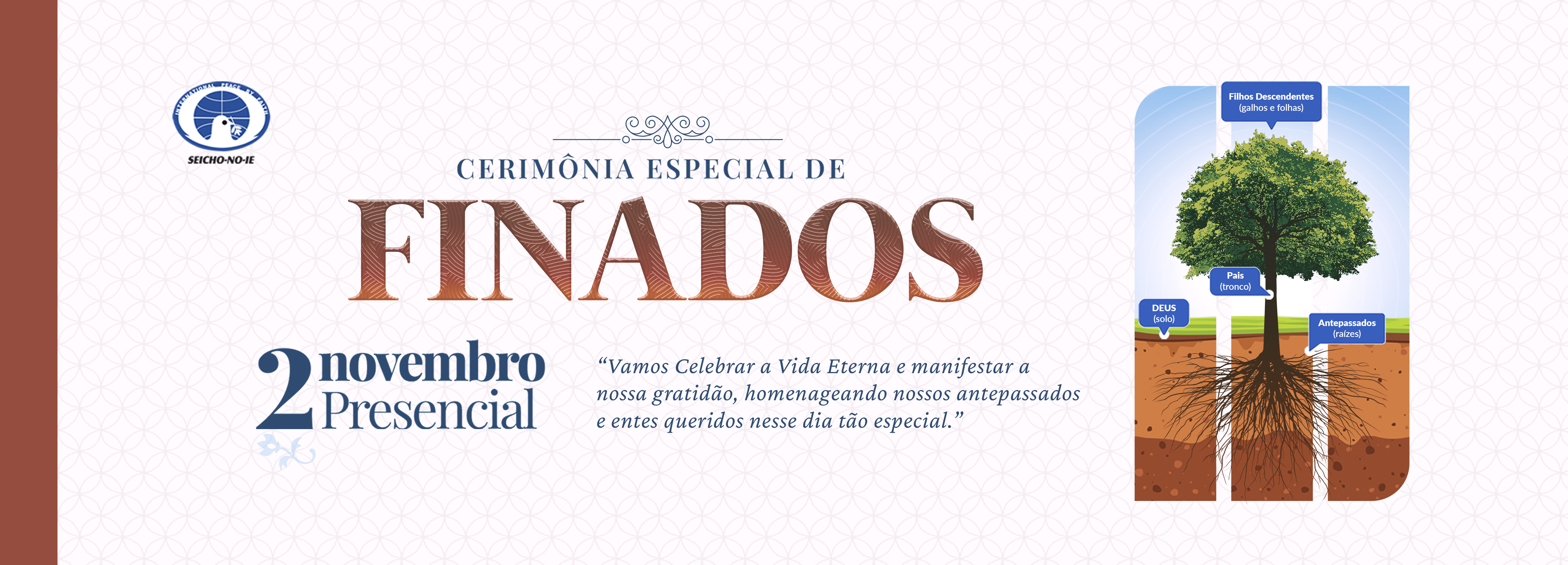 1110x400 banner portal desktop 3 Cerimônia Especial de Finados A Cerimônia Especial de Finados, realizada em todas as Academias, Núcleos e Regionais da Seicho-No-Ie e também na Sede Central, são a oportunidade de oferecer aos que partiram esse maravilhoso presente. Nessa Cerimônia são utilizados os Registros Espirituais do Santuário Hōzō do Brasil, por isso as almas evocadas e consagradas através desses registros, passarão a receber diariamente cinco orações diárias no Santuário Hōzō do Brasil, localizado na Academia de Treinamento Espiritual da Seicho-No-Ie em Ibiúna – SP. Dessa forma vão se elevar cada vez mais, tornando-se anjos de guarda de todos os seus parentes e descendentes.
