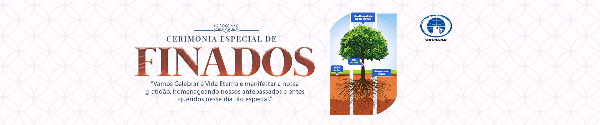 Finados BannerPortal Cerimônia Especial de Finados A Cerimônia Especial de Finados, realizada em todas as Academias, Núcleos e Regionais da Seicho-No-Ie e também na Sede Central, são a oportunidade de oferecer aos que partiram esse maravilhoso presente. Nessa Cerimônia são utilizados os Registros Espirituais do Santuário Hōzō do Brasil, por isso as almas evocadas e consagradas através desses registros, passarão a receber diariamente cinco orações diárias no Santuário Hōzō do Brasil, localizado na Academia de Treinamento Espiritual da Seicho-No-Ie em Ibiúna – SP. Dessa forma vão se elevar cada vez mais, tornando-se anjos de guarda de todos os seus parentes e descendentes.