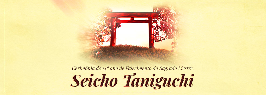 Topo Pagina Cerimonia de 14a ano de Falecimento do Sagrado Mestre Seicho Taniguchi Cerimônia de 14º Ano de Falecimento do Sagrado Mestre Seicho Taniguchi celebra sua memória e legado No dia 23 de outubro de 2022, com transmissão pelo Canal da Seicho-No-Ie no Youtube, vamos acompanhar a Cerimônia de 14º Ano de Falecimento do Sagrado Mestre Seicho Taniguchi, momento que será prestigiado pela participação do Presidente Doutrinário da Seicho-No-Ie para a América Latina, Preletor da Sede Internacional Fumio Nishiyama, e do Diretor-Presidente da SEICHO-NO-IE DO BRASIL (SNI/BR), Preletor em Grau Máster José Adalton de Oliveira.