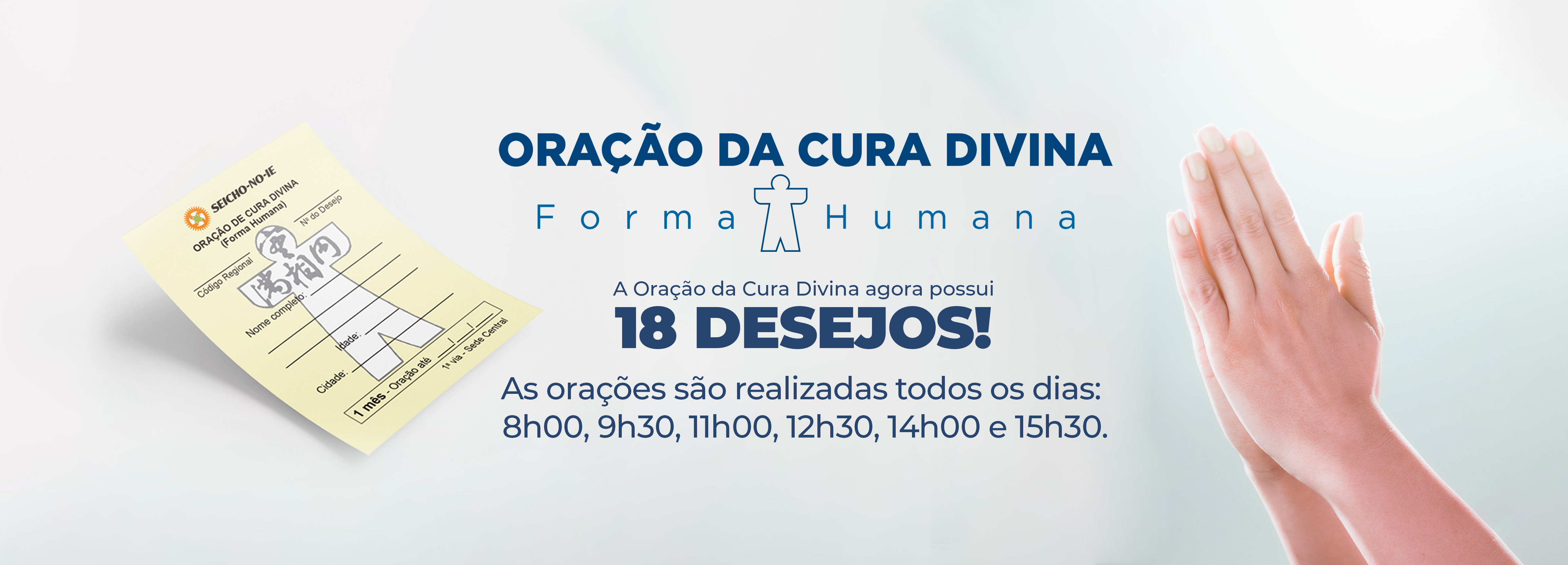 4625x1667 desktop banner 2 1 Oração da Cura Divina Na Seicho-No-Ie, você pode solicitar ajuda para solução dos problemas através da Oração da Cura Divina (Forma Humana). Ao pedir a oração, escolha o desejo que está buscando concretizar para direcionarmos a oração, como: Manifestação da Imagem Verdadeira, Saúde, Prosperidade, Harmonia, Concretização dos Planos, Êxito nos Estudos, Emprego, Casamento, Eliminação de Vícios, Parto Feliz, Para Conceber, Crescimento Perfeito, Êxito nas Funções Sagradas, Solução de Problemas, Proteção, Proteção Divina no Trânsito e Proteção Divina na Residência/Empresa.