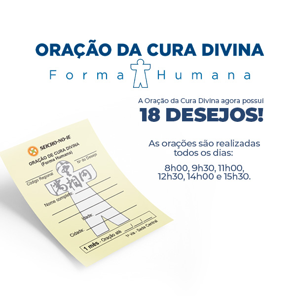 Formato mobile site 600x600 4 Oração da Cura Divina Na Seicho-No-Ie, você pode solicitar ajuda para solução dos problemas através da Oração da Cura Divina (Forma Humana). Ao pedir a oração, escolha o desejo que está buscando concretizar para direcionarmos a oração, como: Manifestação da Imagem Verdadeira, Saúde, Prosperidade, Harmonia, Concretização dos Planos, Êxito nos Estudos, Emprego, Casamento, Eliminação de Vícios, Parto Feliz, Para Conceber, Crescimento Perfeito, Êxito nas Funções Sagradas, Solução de Problemas, Proteção, Proteção Divina no Trânsito e Proteção Divina na Residência/Empresa.