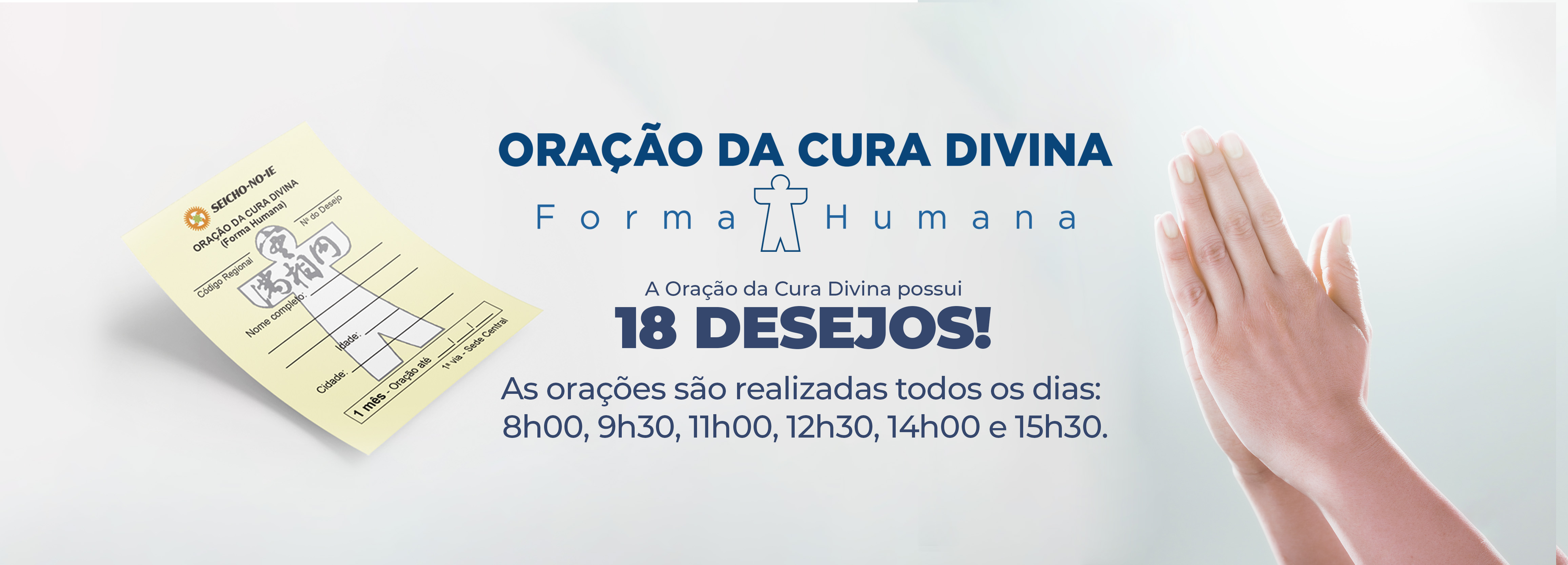4625x1667 desktop banner 2 Oração da Cura Divina Na Seicho-No-Ie, você pode solicitar ajuda para solução dos problemas através da Oração da Cura Divina (Forma Humana). Ao pedir a oração, escolha o desejo que está buscando concretizar para direcionarmos a oração, como: Manifestação da Imagem Verdadeira, Saúde, Prosperidade, Harmonia, Concretização dos Planos, Êxito nos Estudos, Emprego, Casamento, Eliminação de Vícios, Parto Feliz, Para Conceber, Crescimento Perfeito, Êxito nas Funções Sagradas, Solução de Problemas, Proteção, Proteção Divina no Trânsito e Proteção Divina na Residência/Empresa.