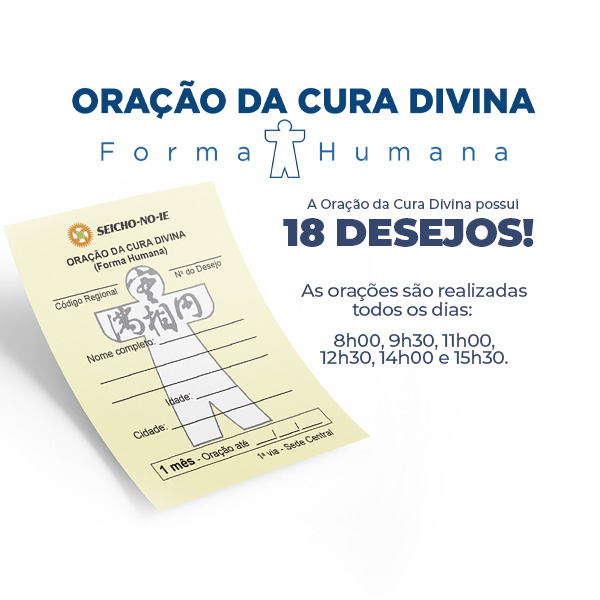Formato mobile site 600x600 1 Oração da Cura Divina Na Seicho-No-Ie, você pode solicitar ajuda para solução dos problemas através da Oração da Cura Divina (Forma Humana). Ao pedir a oração, escolha o desejo que está buscando concretizar para direcionarmos a oração, como: Manifestação da Imagem Verdadeira, Saúde, Prosperidade, Harmonia, Concretização dos Planos, Êxito nos Estudos, Emprego, Casamento, Eliminação de Vícios, Parto Feliz, Para Conceber, Crescimento Perfeito, Êxito nas Funções Sagradas, Solução de Problemas, Proteção, Proteção Divina no Trânsito e Proteção Divina na Residência/Empresa.