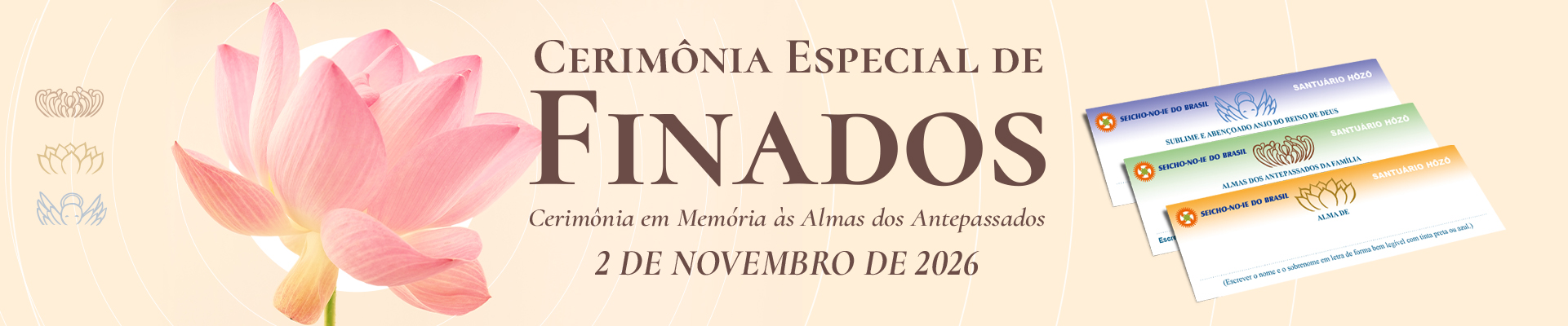 Banner Principal Portal SNI Cerimônia Especial de Finados 2026 A Cerimônia Especial de Finados, realizada em todas as Academias, Núcleos e Regionais da Seicho-No-Ie e também na Sede Central, são a oportunidade de oferecer aos que partiram esse maravilhoso presente. Nessa Cerimônia são utilizados os Registros Espirituais do Santuário Hōzō do Brasil, por isso as almas evocadas e consagradas através desses registros, passarão a receber diariamente cinco orações diárias no Santuário Hōzō do Brasil, localizado na Academia de Treinamento Espiritual da Seicho-No-Ie em Ibiúna – SP. Dessa forma vão se elevar cada vez mais, tornando-se anjos de guarda de todos os seus parentes e descendentes.